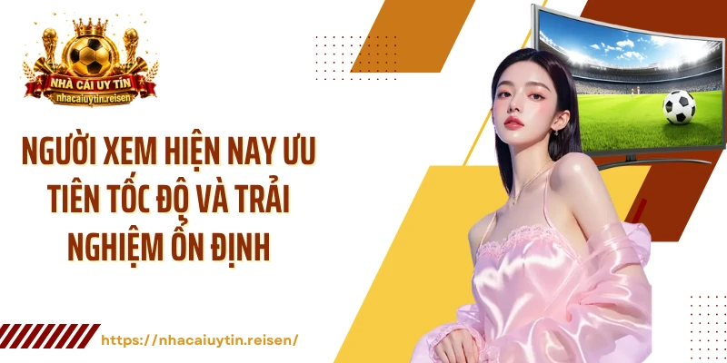 Người xem hiện nay ưu tiên tốc độ và trải nghiệm ổn định