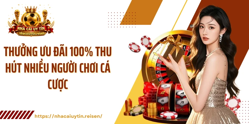 Thưởng ưu đãi 100% thu hút nhiều người chơi cá cược