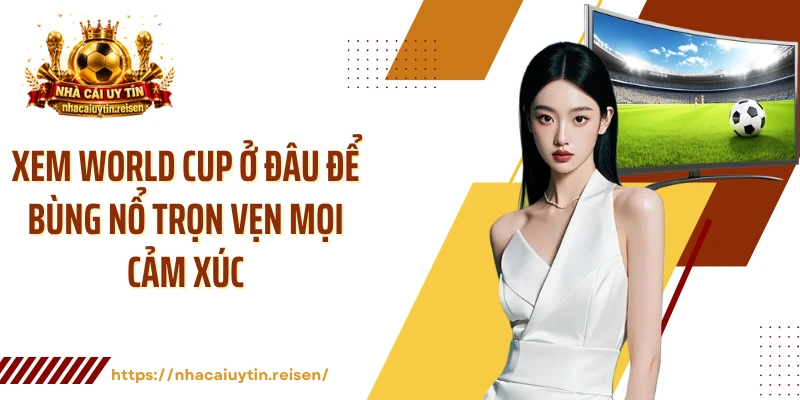 Xem World Cup Ở Đâu Để Bùng Nổ Trọn Vẹn Mọi Cảm Xúc